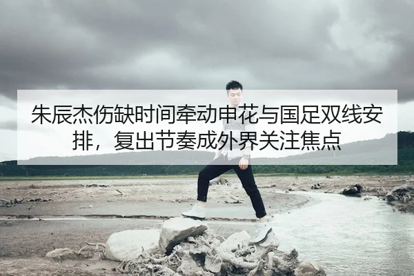 朱辰杰伤缺时间牵动申花与国足双线安排，复出节奏成外界关注焦点