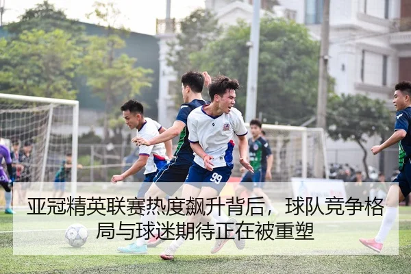 亚冠精英联赛热度飙升背后，球队竞争格局与球迷期待正在被重塑